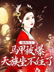 《魔族女王马甲被爆，天族坐不住了》小说主角任意章节章节免费在线阅读