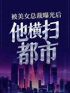 被美女总裁曝光后，他横扫都市小说最新更新在哪里？免费在线看