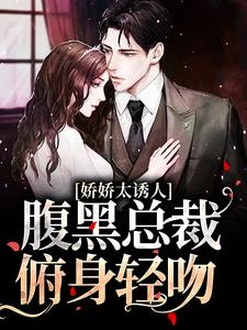 娇娇太诱人，腹黑总裁俯身轻吻南珠游朝，娇娇太诱人，腹黑总裁俯身轻吻小说免费阅读