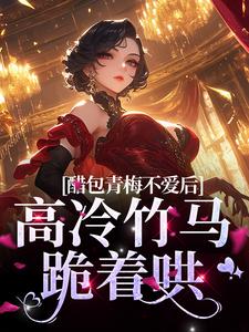 醋包青梅不爱后，高冷竹马跪着哄小说，醋包青梅不爱后，高冷竹马跪着哄章节在线阅读