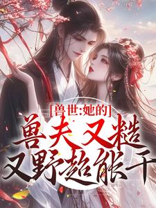 已完结小说《兽世：她的兽夫又糙又野超能干》章节在线阅读