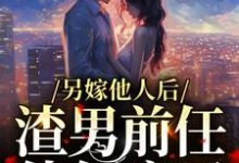 完结版《另嫁他人后，渣男前任他气疯了》在线免费阅读-红梅文学