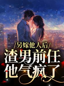 完结版《另嫁他人后，渣男前任他气疯了》在线免费阅读