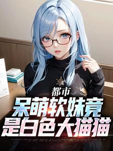 都市：呆萌软妹竟是白色大猫猫这本小说怎么样？免费在线阅读试试
