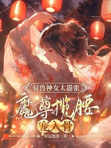 驭兽神女太嚣张，魔尊揽腰宠入骨小说阅读，驭兽神女太嚣张，魔尊揽腰宠入骨完结版