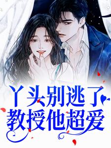完结版《丫头别逃了！教授他超爱》章节目录在线阅读