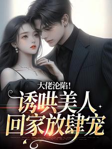 完结版《大佬沦陷！诱哄美人回家放肆宠》免费阅读