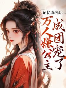 记忆曝光后，万人嫌公主成团宠了完整版小说，记忆曝光后，万人嫌公主成团宠了免费阅读