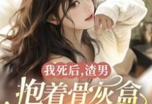 我死后，渣男抱着骨灰盒为我殉情完整版小说免费阅读，我死后，渣男抱着骨灰盒为我殉情小说-红梅文学