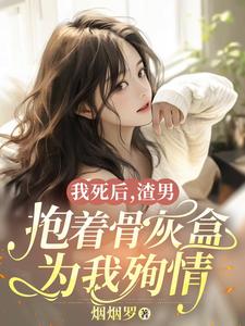 我死后，渣男抱着骨灰盒为我殉情完整版小说免费阅读，我死后，渣男抱着骨灰盒为我殉情小说