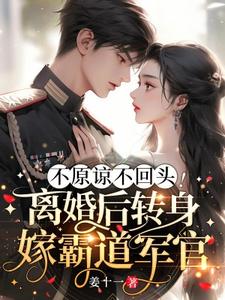 已完结小说《不原谅不回头！离婚后转身嫁霸道军官》章节在线阅读