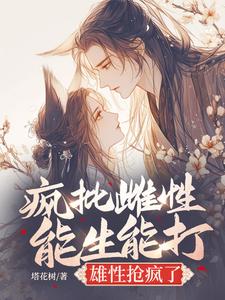 疯批雌性能生能打，雄性抢疯了小说阅读，疯批雌性能生能打，雄性抢疯了完结版