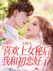 未婚夫喜欢上女秘后，我和初恋好了免费阅读，未婚夫喜欢上女秘后，我和初恋好了章节目录