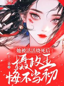 完结版《她被活活烧死后，摄政王悔不当初》章节阅读