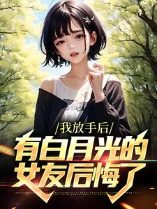 我放手后，有白月光的女友后悔了免费阅读，我放手后，有白月光的女友后悔了章节在线阅读