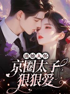 已完结小说《诱她入怀：京圈太子狠狠爱》章节在线阅读