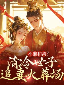 不准和离？清冷世子追妻火葬场完整版小说免费阅读，不准和离？清冷世子追妻火葬场小说