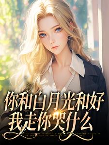你和白月光和好，我走你哭什么小说在线免费阅读，你和白月光和好，我走你哭什么无删减版